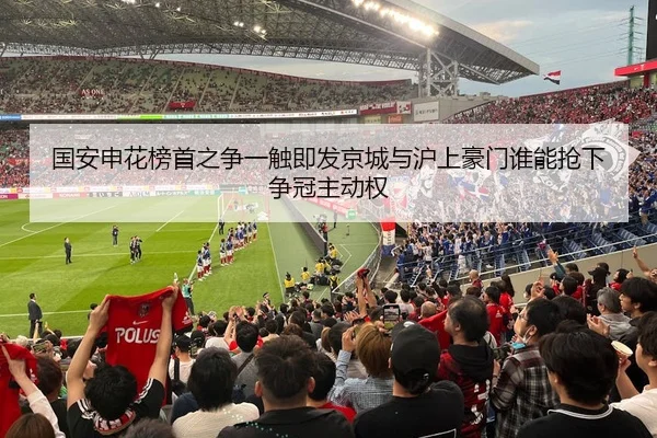 国安申花榜首之争一触即发京城与沪上豪门谁能抢下争冠主动权
