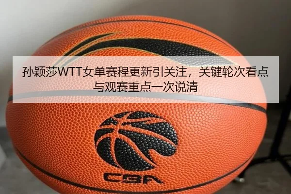 孙颖莎WTT女单赛程更新引关注，关键轮次看点与观赛重点一次说清