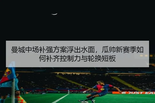 曼城中场补强方案浮出水面，瓜帅新赛季如何补齐控制力与轮换短板